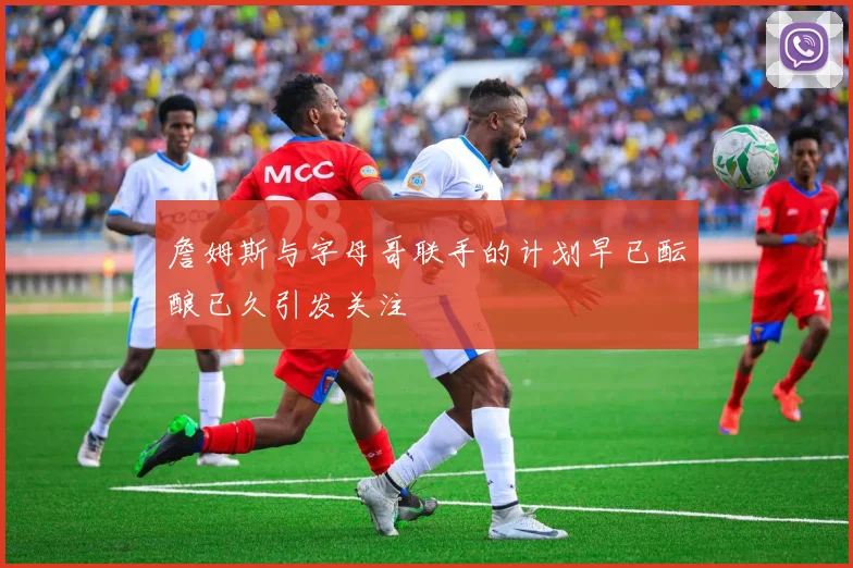 詹姆斯与字母哥联手的计划早已酝酿已久引发关注