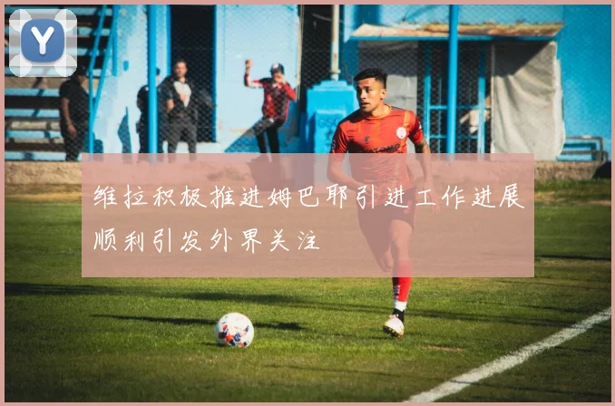 维拉积极推进姆巴耶引进工作进展顺利引发外界关注