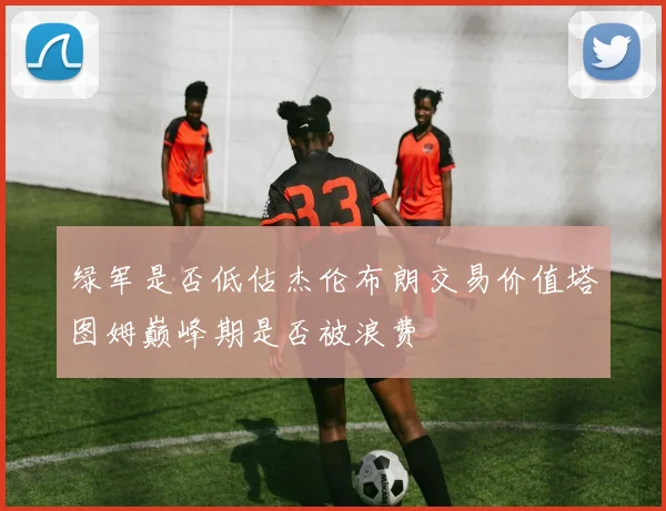 绿军是否低估杰伦布朗交易价值塔图姆巅峰期是否被浪费