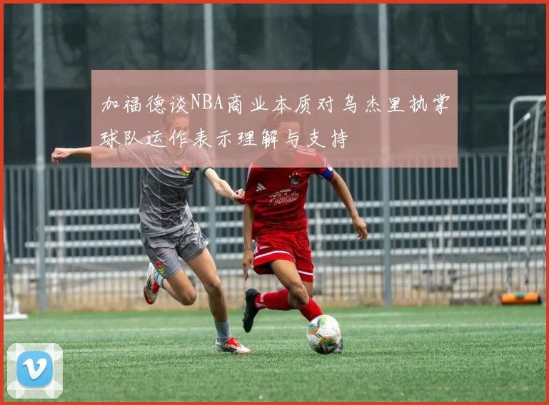 加福德谈NBA商业本质对乌杰里执掌球队运作表示理解与支持