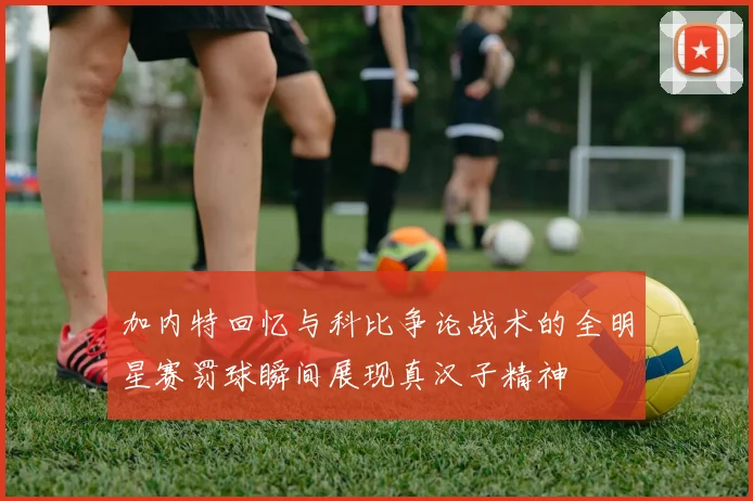 加内特回忆与科比争论战术的全明星赛罚球瞬间展现真汉子精神