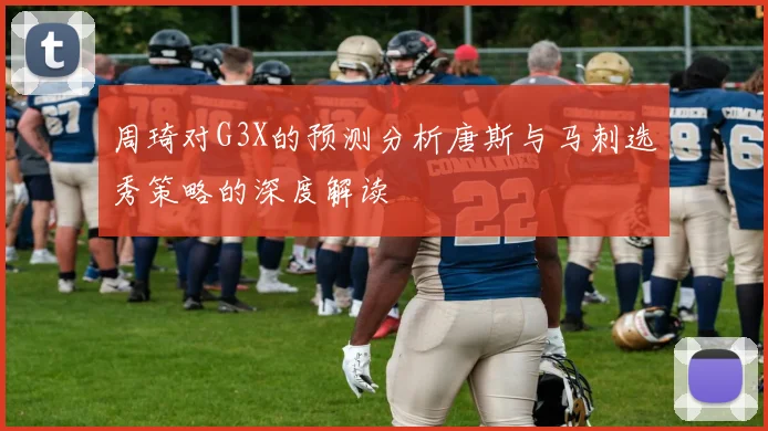 周琦对G3X的预测分析唐斯与马刺选秀策略的深度解读
