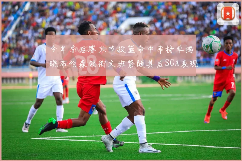今年季后赛末节投篮命中率榜单揭晓布伦森领衔文班紧随其后SGA表现不俗