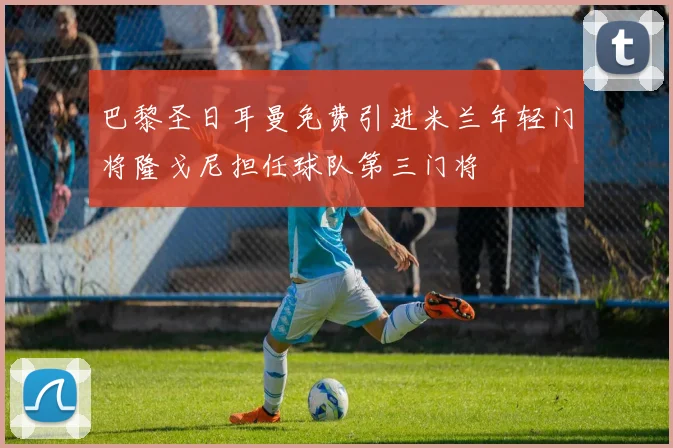 巴黎圣日耳曼免费引进米兰年轻门将隆戈尼担任球队第三门将
