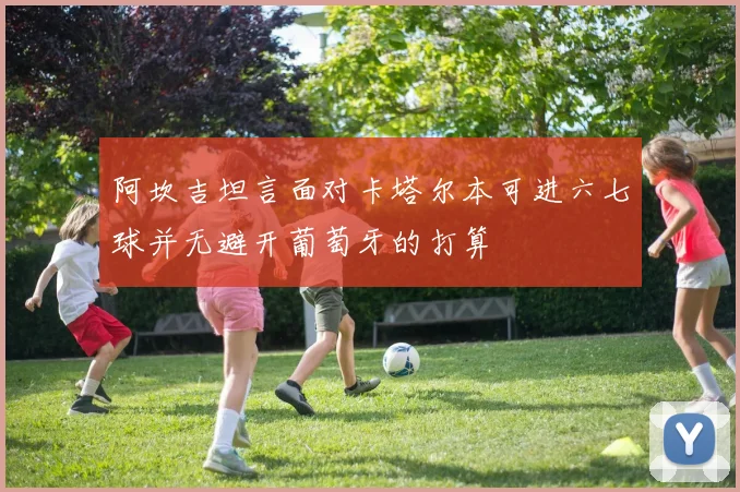 阿坎吉坦言面对卡塔尔本可进六七球并无避开葡萄牙的打算