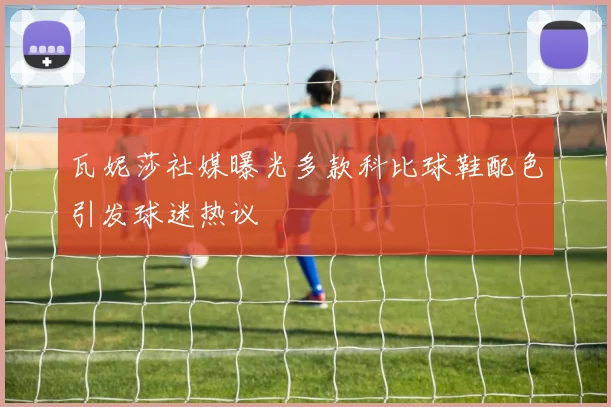 瓦妮莎社媒曝光多款科比球鞋配色引发球迷热议