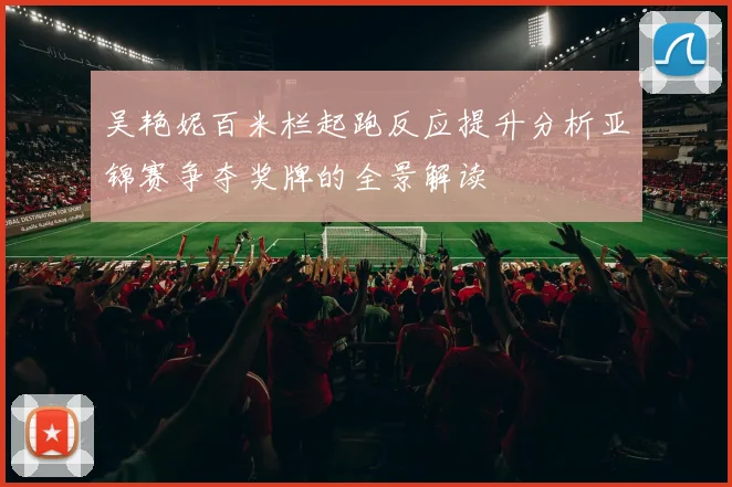 吴艳妮百米栏起跑反应提升分析亚锦赛争夺奖牌的全景解读